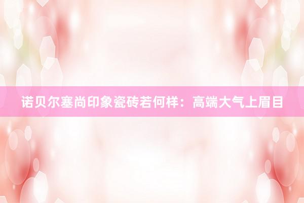诺贝尔塞尚印象瓷砖若何样：高端大气上眉目