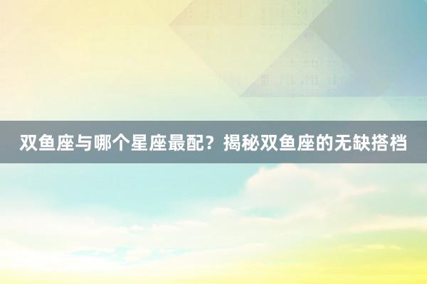 双鱼座与哪个星座最配？揭秘双鱼座的无缺搭档