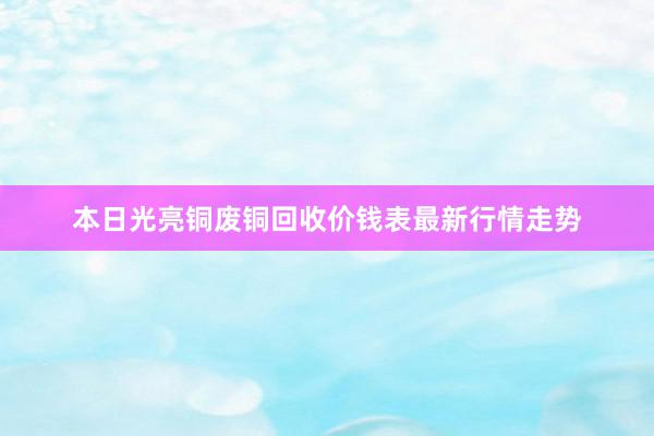本日光亮铜废铜回收价钱表最新行情走势