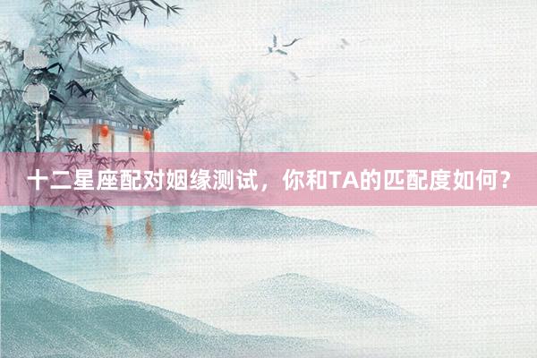 十二星座配对姻缘测试，你和TA的匹配度如何？